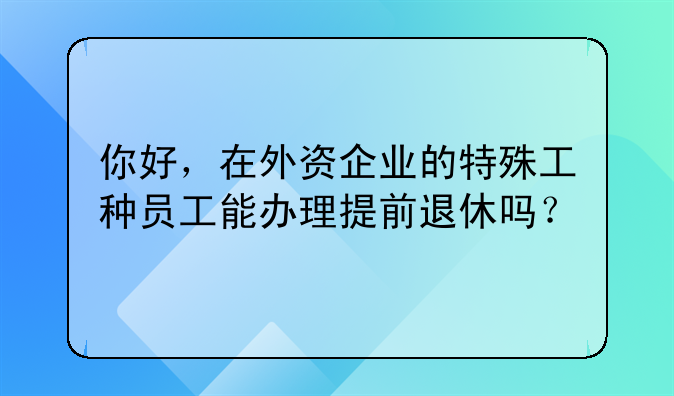 你好，在外資企業(yè)的特殊工種員工能辦理提前退休嗎？