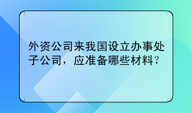 外資公司來我國設(shè)立辦事處子公司，應(yīng)準(zhǔn)備哪些材料？。外商投資注冊