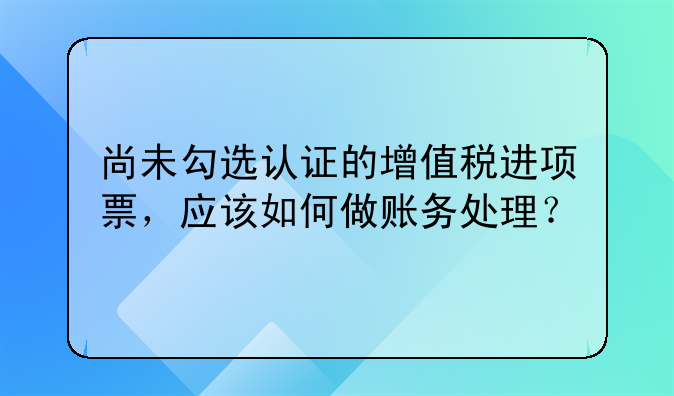 尚未勾選認(rèn)證的增值稅進(jìn)項票，應(yīng)該如何做賬務(wù)處理？