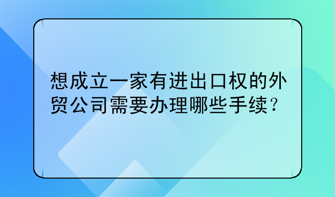 想成立一家有進(jìn)出口權(quán)的外貿(mào)公司需要辦理哪些手續(xù)？