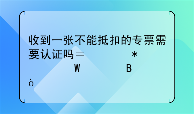 收到一張不能抵扣的專票需要認證嗎？賬務(wù)如何處理？