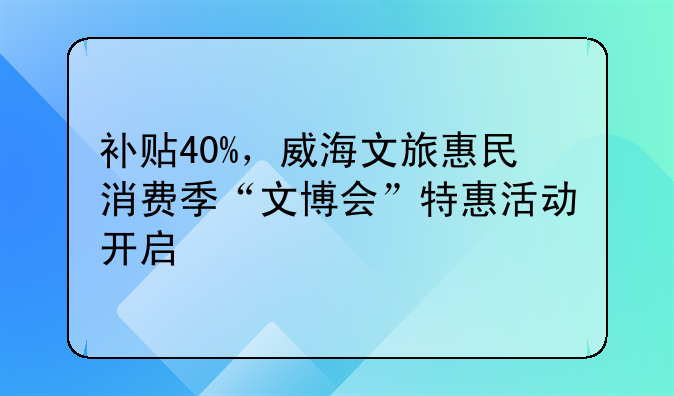 補(bǔ)貼40%，威海文旅惠民消費季“文博會”特惠活動開啟