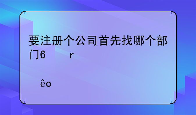 要注冊個公司首先找哪個部門?需要那些手續(xù)?