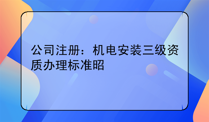 公司注冊：機(jī)電安裝三級資質(zhì)辦理標(biāo)準(zhǔn)是什么