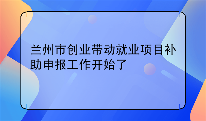 蘭州市創(chuàng)業(yè)帶動就業(yè)項目補助申報工作開始了
