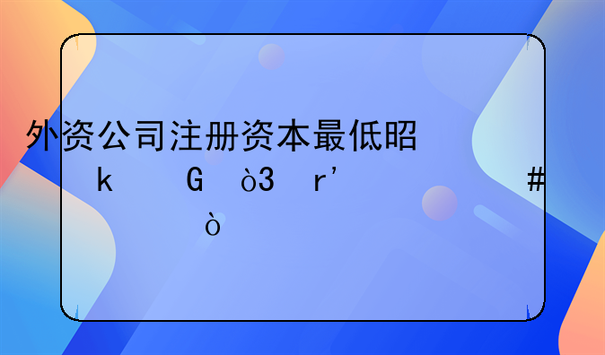 外資公司注冊資本最低是多少，有什么要求？