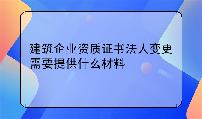 建筑企業(yè)資質(zhì)證書法人變更需要提供什么材料