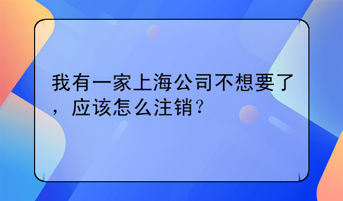 我有一家上海公司不想要了，應(yīng)該怎么注銷(xiāo)？