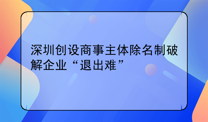 深圳創(chuàng)設商事主體除名制破解企業(yè)“退出難”