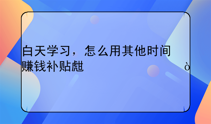 白天學習，怎么用其他時間賺錢補貼生活費？