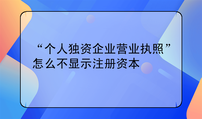 “個(gè)人獨(dú)資企業(yè)營(yíng)業(yè)執(zhí)照”怎么不顯示注冊(cè)資本