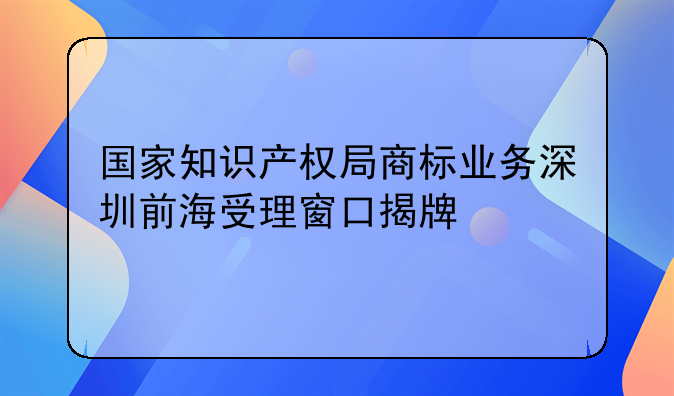 國家知識產(chǎn)權(quán)局商標(biāo)業(yè)務(wù)深圳前海受理窗口揭牌