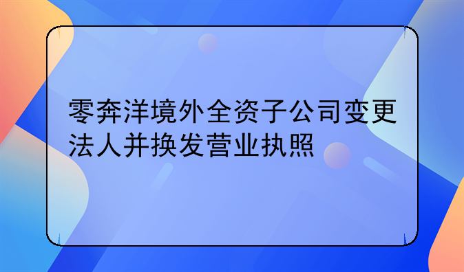 零奔洋境外全資子公司變更法人并換發(fā)營業(yè)執(zhí)照