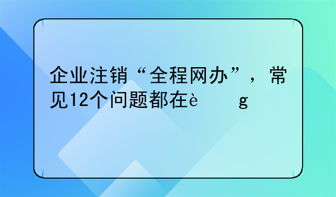 企業(yè)注銷“全程網辦”，常見12個問題都在這兒→