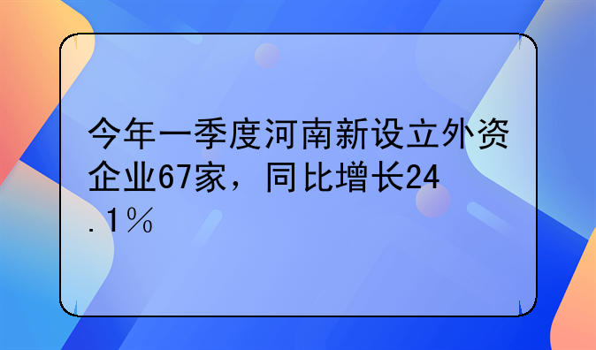 今年一季度河南新設(shè)立外資企業(yè)67家，同比增長(zhǎng)24.1％