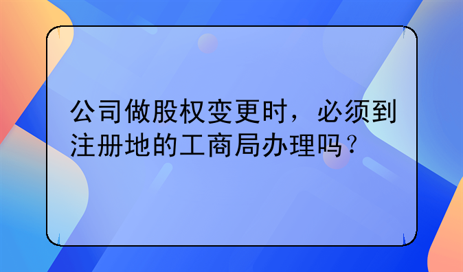 公司做股權(quán)變更時(shí)，必須到注冊地的工商局辦理嗎？