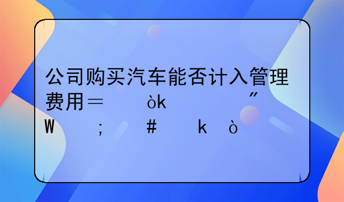 公司購買汽車能否計入管理費用？會計分錄怎么做？