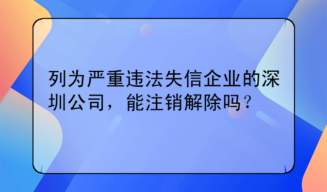 列為嚴(yán)重違法失信企業(yè)的深圳公司，能注銷解除嗎？