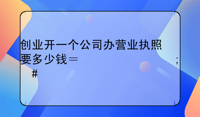 創(chuàng)業(yè)開一個公司辦營業(yè)執(zhí)照要多少錢？一年怎么交稅