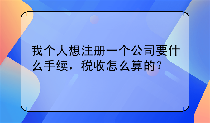 我個(gè)人想注冊(cè)一個(gè)公司要什么手續(xù)，稅收怎么算的？