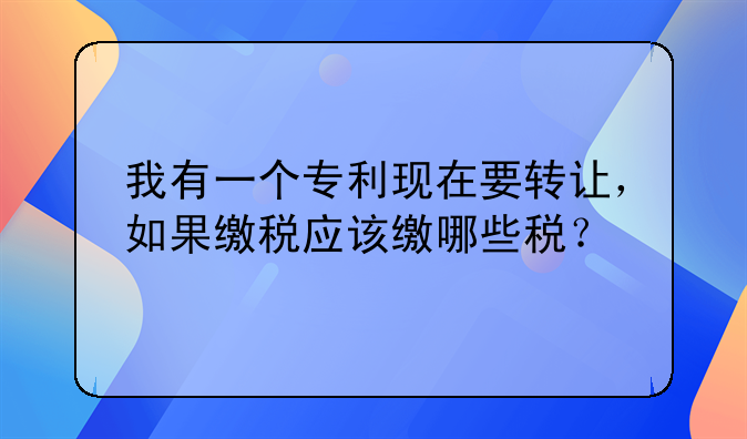 我有一個專利現(xiàn)在要轉讓，如果繳稅應該繳哪些稅？