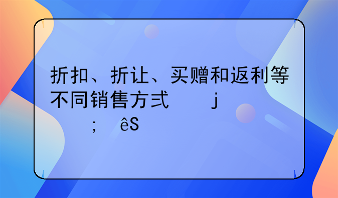 折扣、折讓、買贈和返利等不同銷售方式的財稅應對