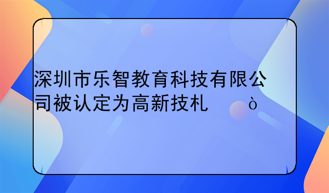 深圳市樂(lè)智教育科技有限公司被認(rèn)定為高新技術(shù)企業(yè)