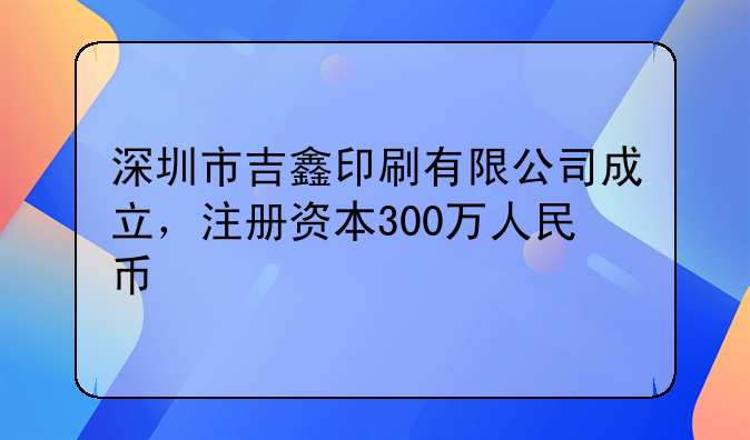 深圳市吉鑫印刷有限公司成立，注冊(cè)資本300萬(wàn)人民幣