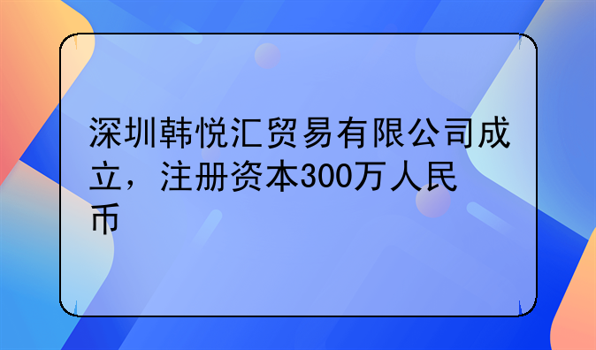 深圳韓悅匯貿(mào)易有限公司成立，注冊(cè)資本300萬(wàn)人民幣