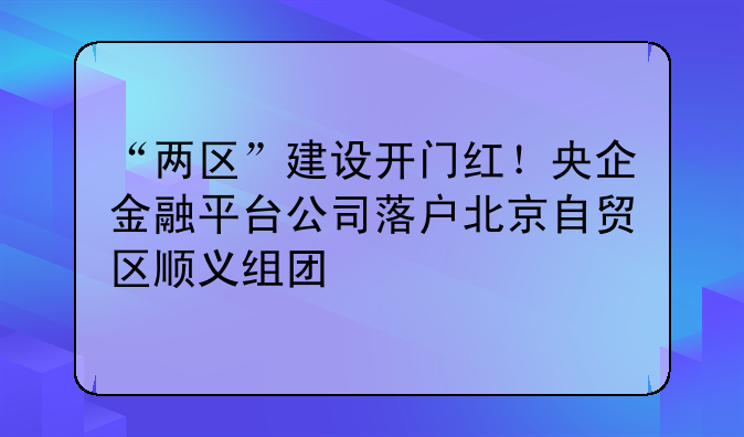 “兩區(qū)”建設(shè)開門紅！央企金融平臺(tái)公司落戶北京自貿(mào)區(qū)順義組團(tuán)