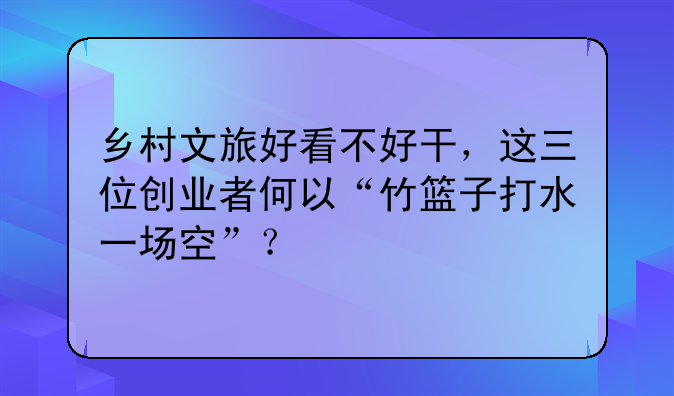 鄉(xiāng)村文旅好看不好干，這三位創(chuàng)業(yè)者何以“竹籃子打水一場(chǎng)空”？