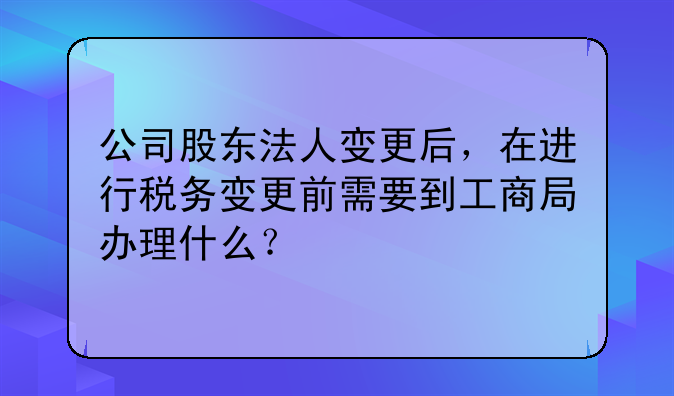 公司股東法人變更后，在進(jìn)行稅務(wù)變更前需要到工商局辦理什么？