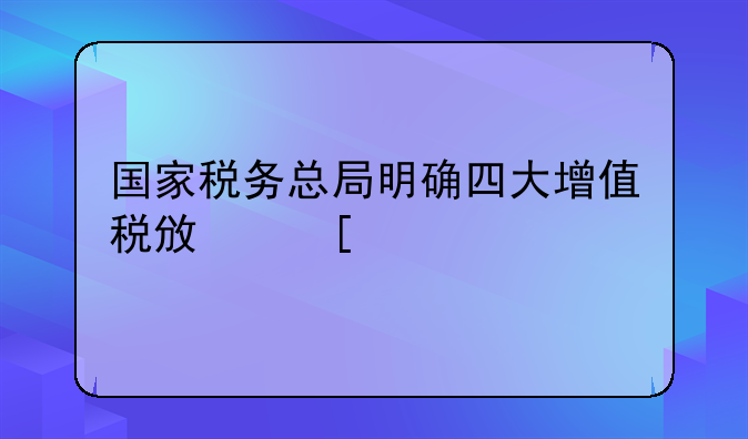 國家稅務(wù)總局明確四大增值稅政策執(zhí)行口徑！最新操作指引請查收