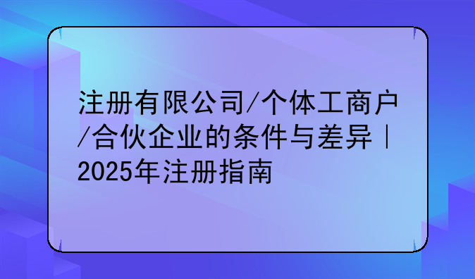 注冊(cè)有限公司/個(gè)體工商戶/合伙企業(yè)的條件與差異｜2025年注冊(cè)指南
