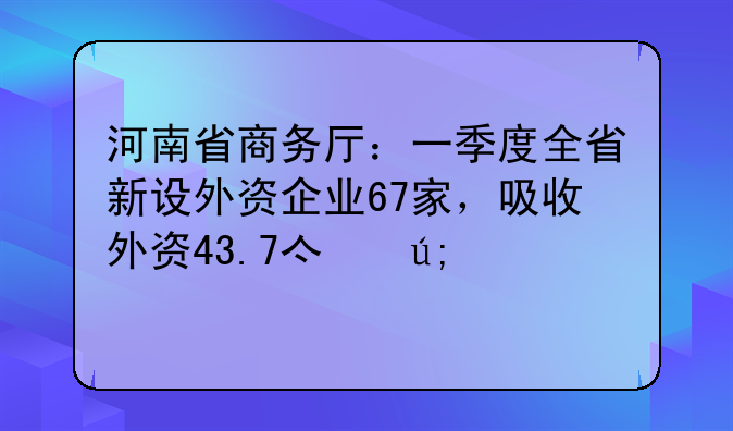 河南省商務(wù)廳：一季度全省新設(shè)外資企業(yè)67家，吸收外資43.7億美元