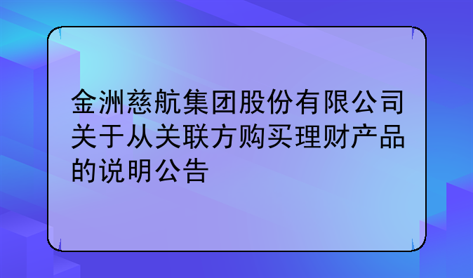 金洲慈航集團股份有限公司關(guān)于從關(guān)聯(lián)方購買理財產(chǎn)品的說明公告