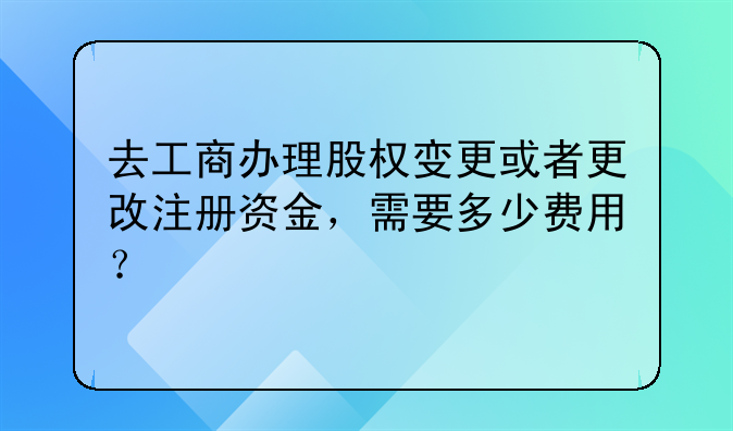 去工商辦理股權(quán)變更或者更改注冊資金，需要多少費用？