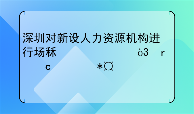 深圳對新設(shè)人力資源機構(gòu)進行場租補貼，最高補助100萬元