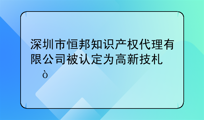 深圳市恒邦知識產(chǎn)權(quán)代理有限公司被認(rèn)定為高新技術(shù)企業(yè)