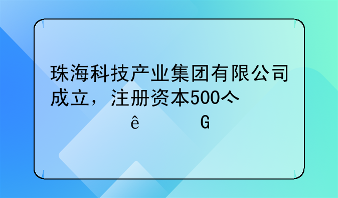 珠?？萍籍a(chǎn)業(yè)集團(tuán)有限公司成立，注冊資本500億元人民幣