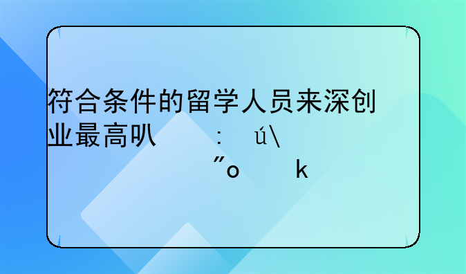 符合條件的留學人員來深創(chuàng)業(yè)最高可獲得100萬元創(chuàng)業(yè)補貼