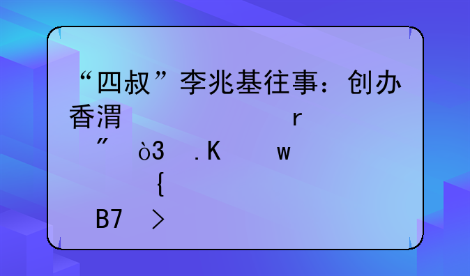 “四叔”李兆基往事：創(chuàng)辦香港兩大地產巨艦，拒絕股神名號