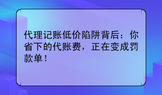 代理記賬低價(jià)陷阱背后：你省下的代賬費(fèi)，正在變成罰款單！