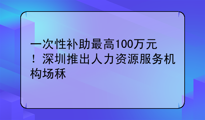 一次性補助最高100萬元！深圳推出人力資源服務(wù)機構(gòu)場租補貼