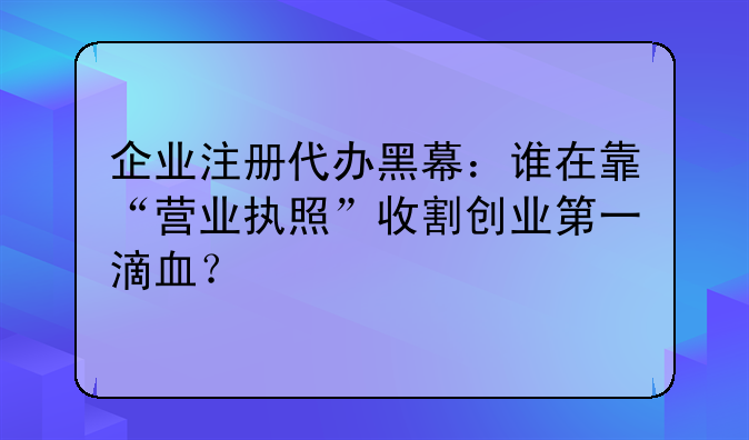 企業(yè)注冊代辦黑幕：誰在靠“營業(yè)執(zhí)照”收割創(chuàng)業(yè)第一滴血？