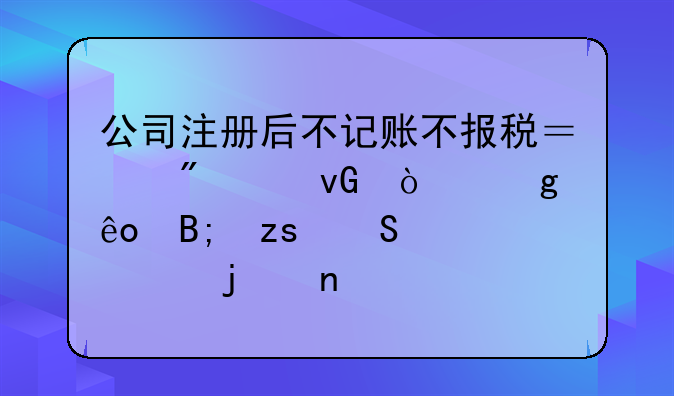 公司注冊后不記賬不報稅？別踩坑！這些后果比你想的更嚴重