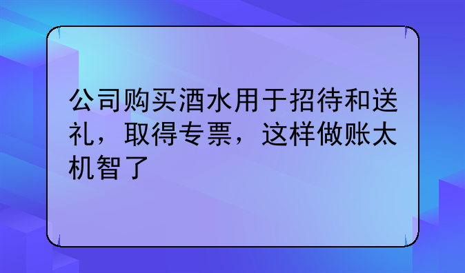 公司購買酒水用于招待和送禮，取得專票，這樣做賬太機(jī)智了
