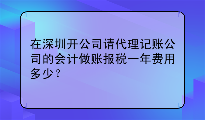 在深圳開公司請代理記賬公司的會計做賬報稅一年費用多少？