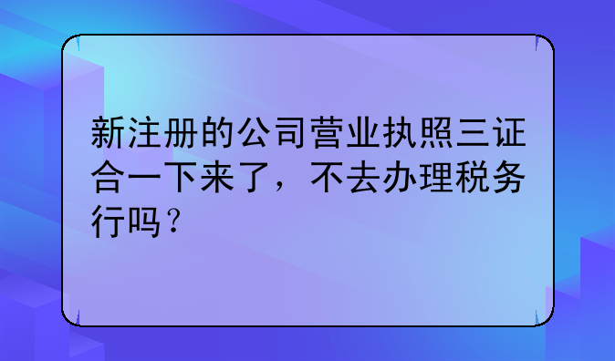 新注冊(cè)的公司營(yíng)業(yè)執(zhí)照三證合一下來(lái)了，不去辦理稅務(wù)行嗎？