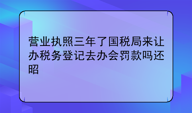 營業(yè)執(zhí)照三年了國稅局來讓辦稅務(wù)登記去辦會罰款嗎還是上稅